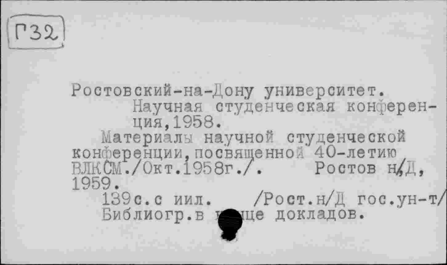 ﻿P32J
Ростовский-на-Дону университет.
Научная студенческая конференция, 1958.
Материалы научной студенческой конференции,посвященной’ 40-летию , ВЛКСМ./Окт.1958г./. Ростов н/Д, 1959.
139с. с иил. /Рост.н/Д гос.ун-т, Библиогр.в ^^це докладов.